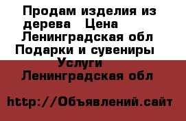 Продам изделия из дерева › Цена ­ 500 - Ленинградская обл. Подарки и сувениры » Услуги   . Ленинградская обл.